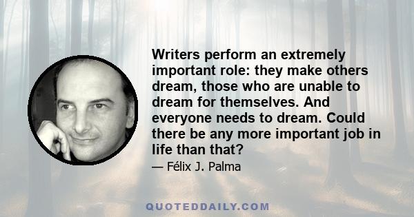 Writers perform an extremely important role: they make others dream, those who are unable to dream for themselves. And everyone needs to dream. Could there be any more important job in life than that?