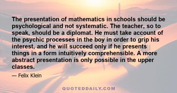 The presentation of mathematics in schools should be psychological and not systematic. The teacher, so to speak, should be a diplomat. He must take account of the psychic processes in the boy in order to grip his