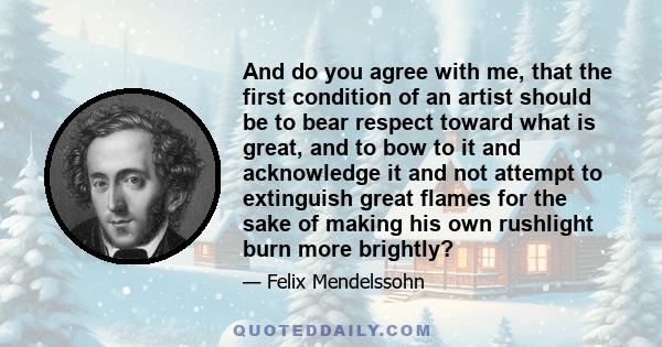 And do you agree with me, that the first condition of an artist should be to bear respect toward what is great, and to bow to it and acknowledge it and not attempt to extinguish great flames for the sake of making his