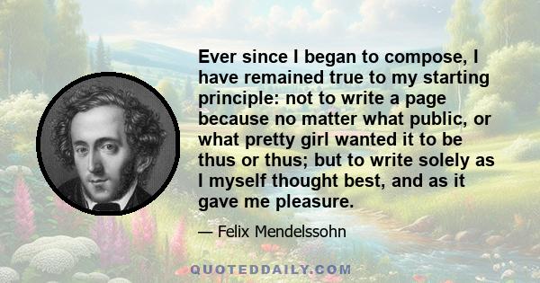 Ever since I began to compose, I have remained true to my starting principle: not to write a page because no matter what public, or what pretty girl wanted it to be thus or thus; but to write solely as I myself thought