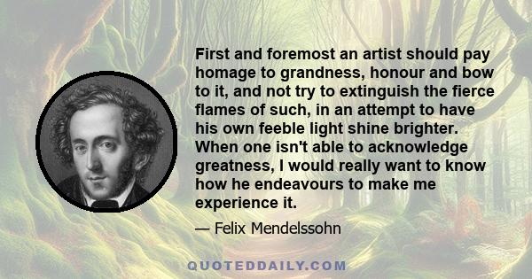 First and foremost an artist should pay homage to grandness, honour and bow to it, and not try to extinguish the fierce flames of such, in an attempt to have his own feeble light shine brighter. When one isn't able to