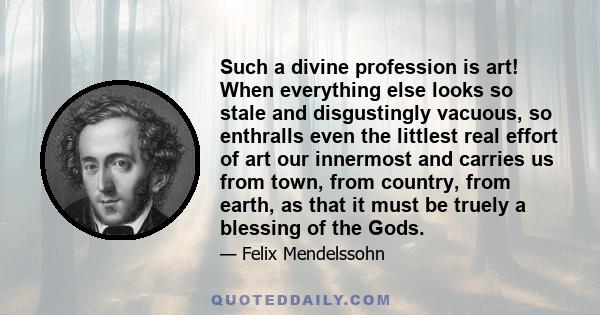 Such a divine profession is art! When everything else looks so stale and disgustingly vacuous, so enthralls even the littlest real effort of art our innermost and carries us from town, from country, from earth, as that