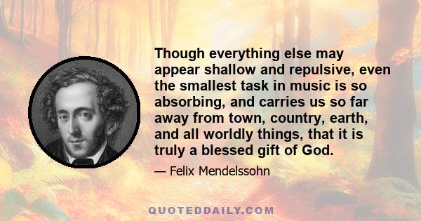 Though everything else may appear shallow and repulsive, even the smallest task in music is so absorbing, and carries us so far away from town, country, earth, and all worldly things, that it is truly a blessed gift of