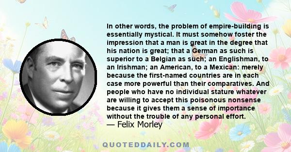 In other words, the problem of empire-building is essentially mystical. It must somehow foster the impression that a man is great in the degree that his nation is great; that a German as such is superior to a Belgian as 