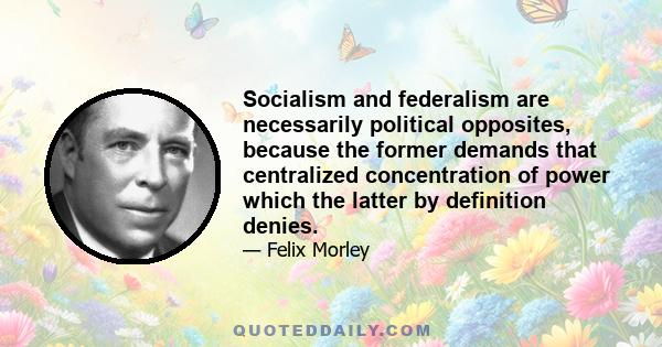 Socialism and federalism are necessarily political opposites, because the former demands that centralized concentration of power which the latter by definition denies.