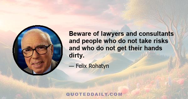 Beware of lawyers and consultants and people who do not take risks and who do not get their hands dirty.