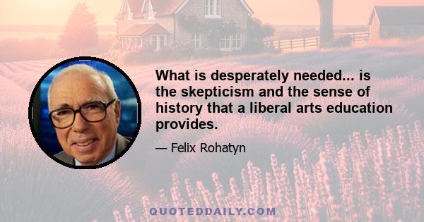 What is desperately needed... is the skepticism and the sense of history that a liberal arts education provides.