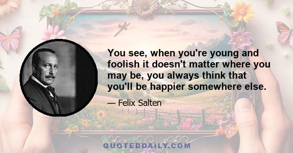 You see, when you're young and foolish it doesn't matter where you may be, you always think that you'll be happier somewhere else.