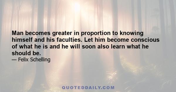 Man becomes greater in proportion to knowing himself and his faculties. Let him become conscious of what he is and he will soon also learn what he should be.