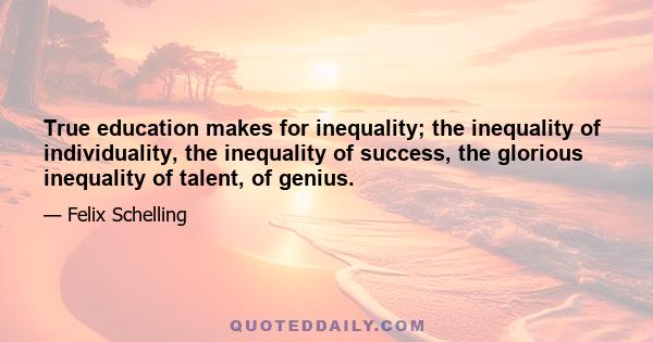 True education makes for inequality; the inequality of individuality, the inequality of success, the glorious inequality of talent, of genius.