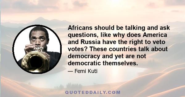 Africans should be talking and ask questions, like why does America and Russia have the right to veto votes? These countries talk about democracy and yet are not democratic themselves.