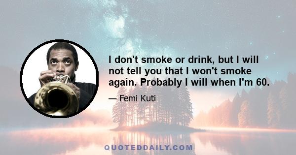 I don't smoke or drink, but I will not tell you that I won't smoke again. Probably I will when I'm 60.