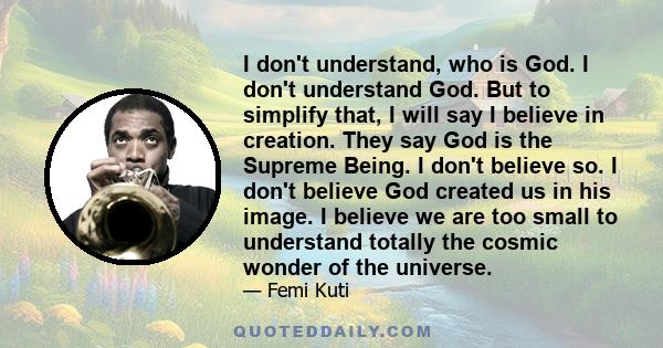 I don't understand, who is God. I don't understand God. But to simplify that, I will say I believe in creation. They say God is the Supreme Being. I don't believe so. I don't believe God created us in his image. I