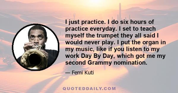 I just practice. I do six hours of practice everyday. I set to teach myself the trumpet they all said I would never play. I put the organ in my music, like if you listen to my work Day By Day, which got me my second