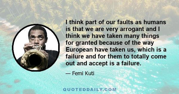 I think part of our faults as humans is that we are very arrogant and I think we have taken many things for granted because of the way European have taken us, which is a failure and for them to totally come out and