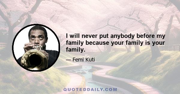 I will never put anybody before my family because your family is your family.