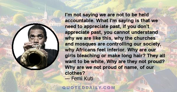 I'm not saying we are not to be held accountable. What I'm saying is that we need to appreciate past, if you don't appreciate past, you cannot understand why we are like this, why the churches and mosques are