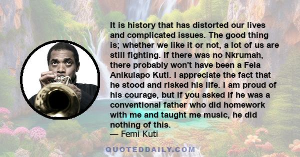 It is history that has distorted our lives and complicated issues. The good thing is; whether we like it or not, a lot of us are still fighting. If there was no Nkrumah, there probably won't have been a Fela Anikulapo