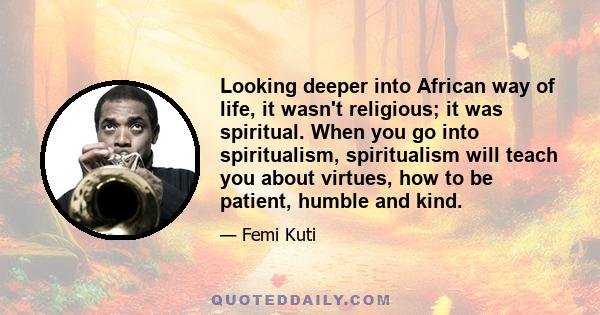 Looking deeper into African way of life, it wasn't religious; it was spiritual. When you go into spiritualism, spiritualism will teach you about virtues, how to be patient, humble and kind.