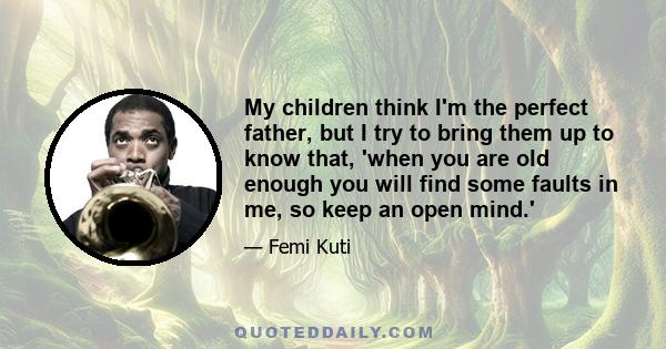 My children think I'm the perfect father, but I try to bring them up to know that, 'when you are old enough you will find some faults in me, so keep an open mind.'