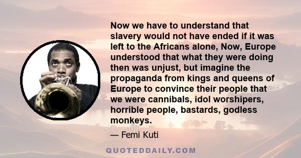 Now we have to understand that slavery would not have ended if it was left to the Africans alone, Now, Europe understood that what they were doing then was unjust, but imagine the propaganda from kings and queens of