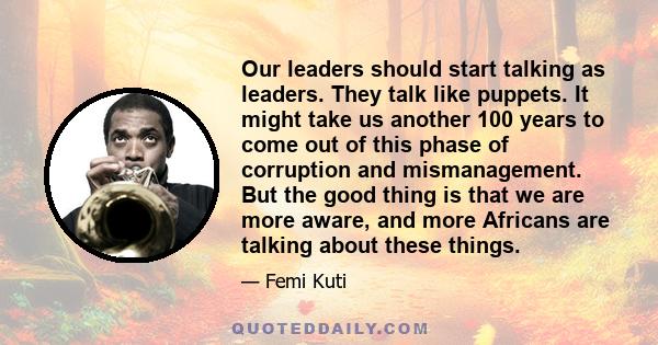 Our leaders should start talking as leaders. They talk like puppets. It might take us another 100 years to come out of this phase of corruption and mismanagement. But the good thing is that we are more aware, and more