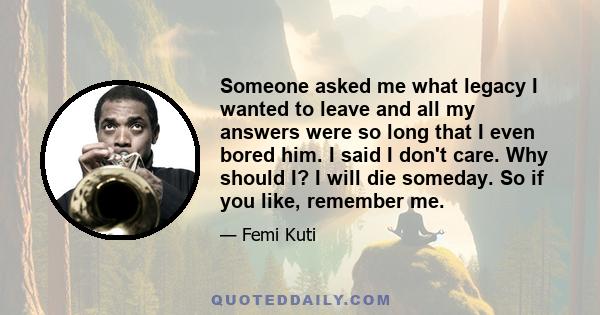 Someone asked me what legacy I wanted to leave and all my answers were so long that I even bored him. I said I don't care. Why should I? I will die someday. So if you like, remember me.