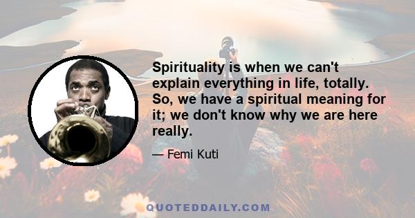 Spirituality is when we can't explain everything in life, totally. So, we have a spiritual meaning for it; we don't know why we are here really.