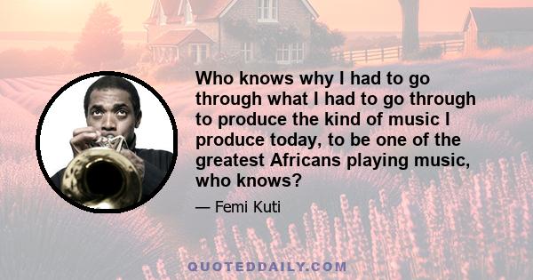 Who knows why I had to go through what I had to go through to produce the kind of music I produce today, to be one of the greatest Africans playing music, who knows?