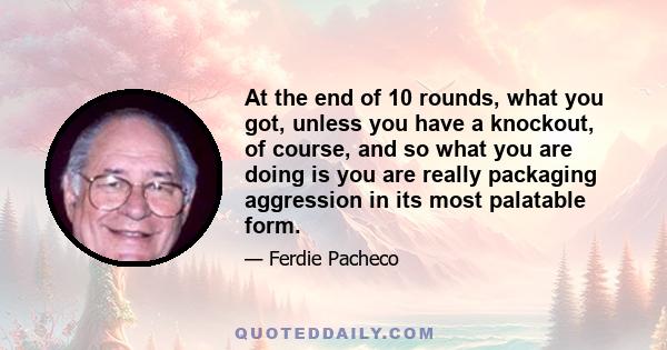 At the end of 10 rounds, what you got, unless you have a knockout, of course, and so what you are doing is you are really packaging aggression in its most palatable form.