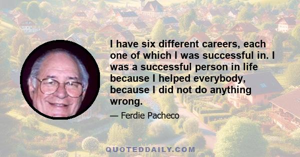 I have six different careers, each one of which I was successful in. I was a successful person in life because I helped everybody, because I did not do anything wrong.