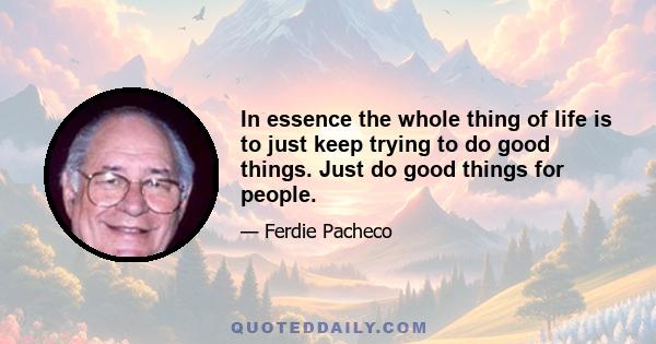 In essence the whole thing of life is to just keep trying to do good things. Just do good things for people.