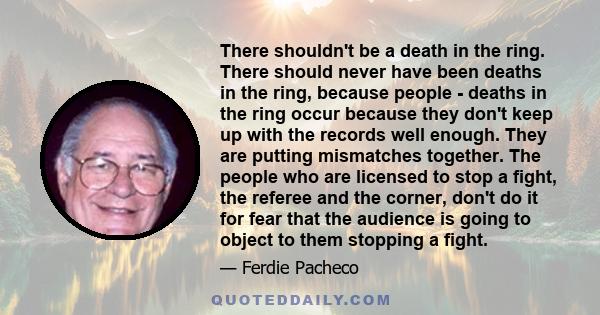 There shouldn't be a death in the ring. There should never have been deaths in the ring, because people - deaths in the ring occur because they don't keep up with the records well enough. They are putting mismatches