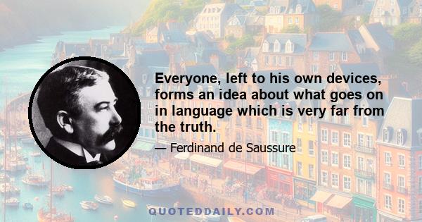 Everyone, left to his own devices, forms an idea about what goes on in language which is very far from the truth.