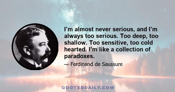 I’m almost never serious, and I’m always too serious. Too deep, too shallow. Too sensitive, too cold hearted. I’m like a collection of paradoxes.