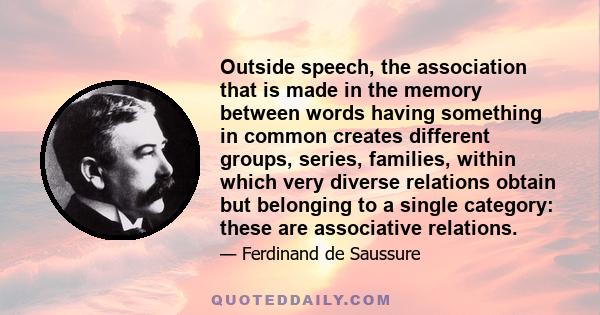 Outside speech, the association that is made in the memory between words having something in common creates different groups, series, families, within which very diverse relations obtain but belonging to a single