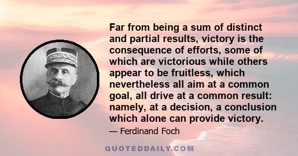 Far from being a sum of distinct and partial results, victory is the consequence of efforts, some of which are victorious while others appear to be fruitless, which nevertheless all aim at a common goal, all drive at a