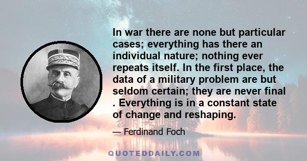 In war there are none but particular cases; everything has there an individual nature; nothing ever repeats itself. In the first place, the data of a military problem are but seldom certain; they are never final .