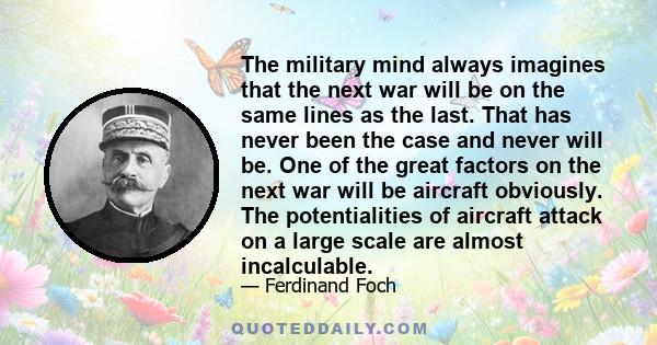 The military mind always imagines that the next war will be on the same lines as the last. That has never been the case and never will be. One of the great factors on the next war will be aircraft obviously. The