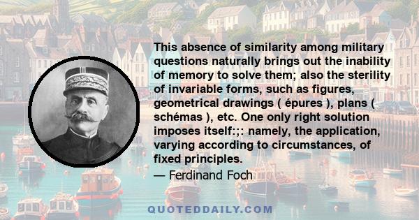 This absence of similarity among military questions naturally brings out the inability of memory to solve them; also the sterility of invariable forms, such as figures, geometrical drawings ( épures ), plans ( schémas