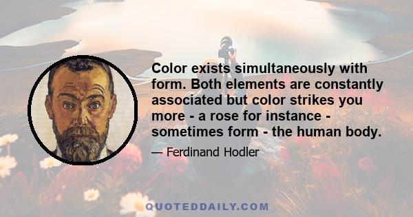 Color exists simultaneously with form. Both elements are constantly associated but color strikes you more - a rose for instance - sometimes form - the human body.