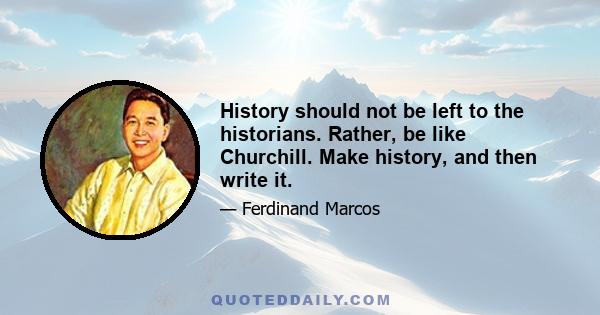 History should not be left to the historians. Rather, be like Churchill. Make history, and then write it.