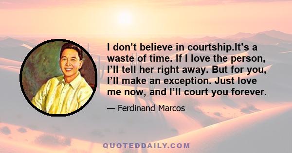 I don’t believe in courtship.It’s a waste of time. If I love the person, I’ll tell her right away. But for you, I’ll make an exception. Just love me now, and I’ll court you forever.