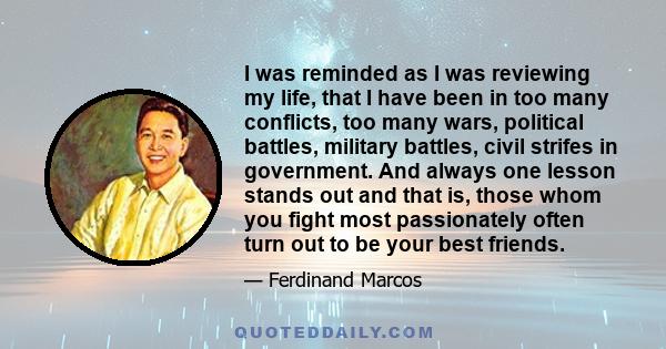 I was reminded as I was reviewing my life, that I have been in too many conflicts, too many wars, political battles, military battles, civil strifes in government. And always one lesson stands out and that is, those