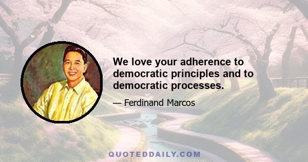 We love your adherence to democratic principles and to democratic processes.