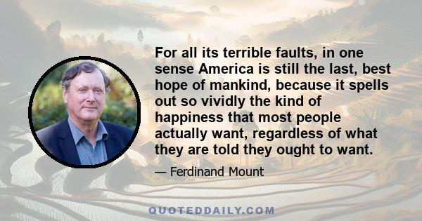 For all its terrible faults, in one sense America is still the last, best hope of mankind, because it spells out so vividly the kind of happiness that most people actually want, regardless of what they are told they