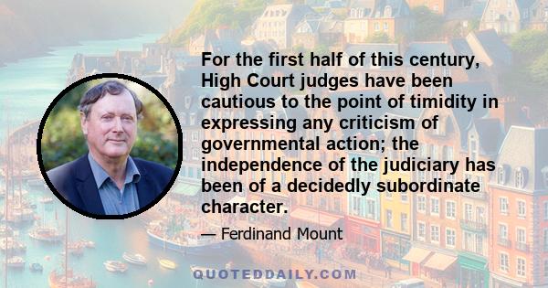 For the first half of this century, High Court judges have been cautious to the point of timidity in expressing any criticism of governmental action; the independence of the judiciary has been of a decidedly subordinate 