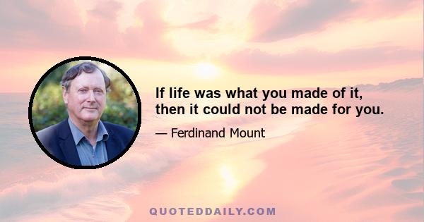 If life was what you made of it, then it could not be made for you.