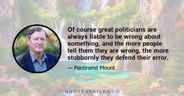 Of course great politicians are always liable to be wrong about something, and the more people tell them they are wrong, the more stubbornly they defend their error.