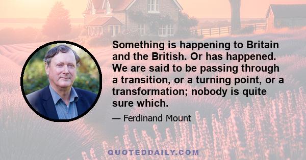 Something is happening to Britain and the British. Or has happened. We are said to be passing through a transition, or a turning point, or a transformation; nobody is quite sure which.